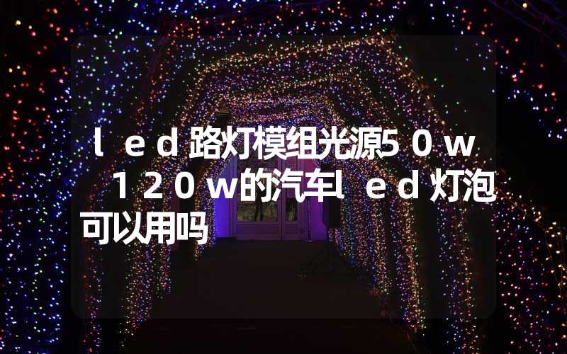 led路灯模组光源50w 120w的汽车led灯泡可以用吗